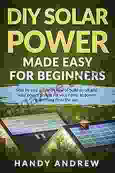 DIY Solar Power Made Easy For Beginners: Step By Step Guide On How To Build An Off Grid Solar Panel System For Your Home To Power Everything From The Sun