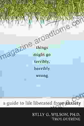 Things Might Go Terribly Horribly Wrong: A Guide To Life Liberated From Anxiety